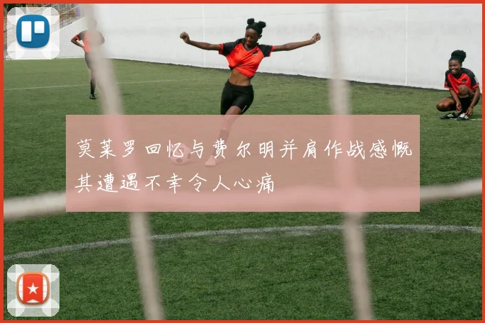 莫莱罗回忆与费尔明并肩作战感慨其遭遇不幸令人心痛