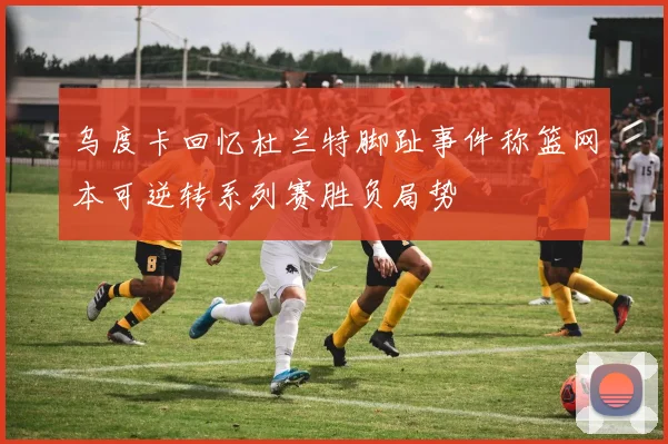乌度卡回忆杜兰特脚趾事件称篮网本可逆转系列赛胜负局势