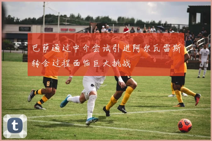 巴萨通过中介尝试引进阿尔瓦雷斯转会过程面临巨大挑战