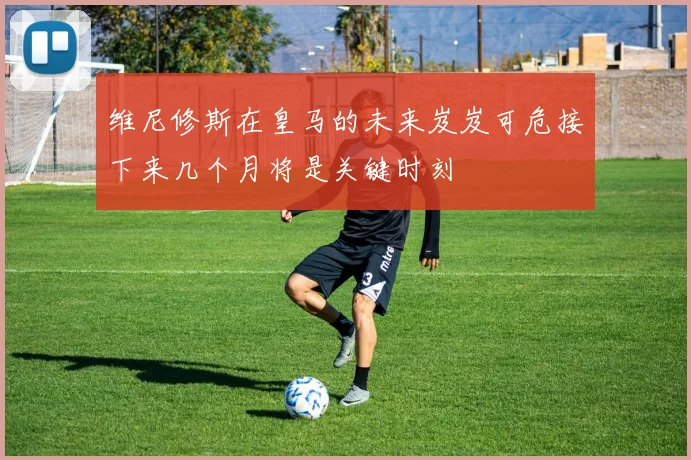 维尼修斯在皇马的未来岌岌可危接下来几个月将是关键时刻