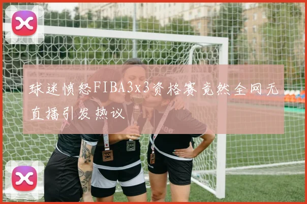 球迷愤怒FIBA3x3资格赛竟然全网无直播引发热议
