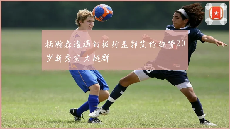 杨瀚森遭遇钉板封盖郭艾伦称赞20岁新秀实力超群