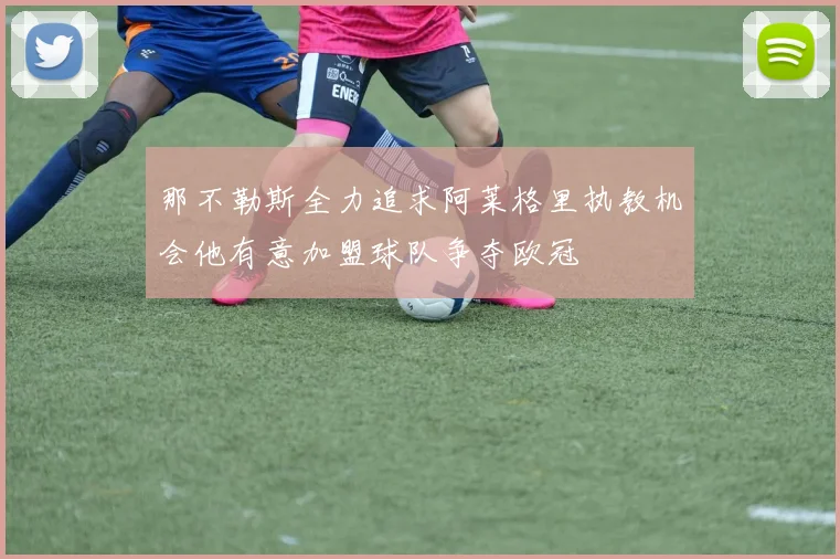 那不勒斯全力追求阿莱格里执教机会他有意加盟球队争夺欧冠