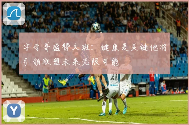 字母哥盛赞文班：健康是关键他将引领联盟未来无限可能