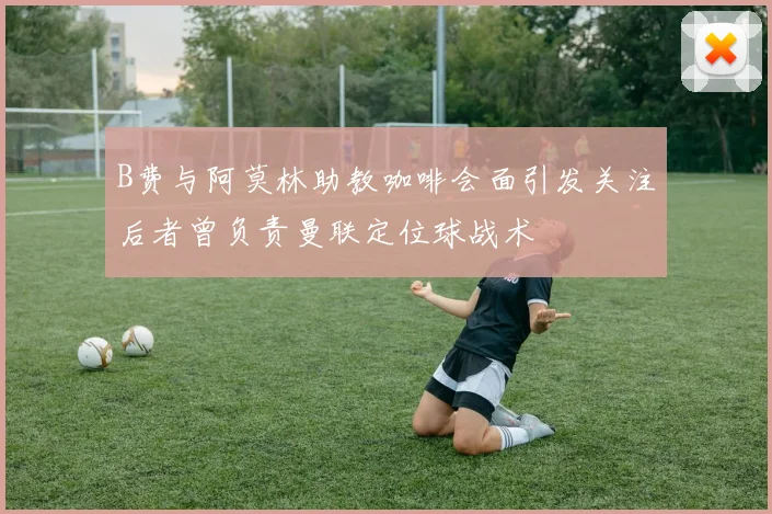 B费与阿莫林助教咖啡会面引发关注后者曾负责曼联定位球战术