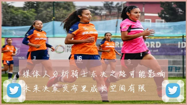 媒体人分析骑士东决之路可能影响未来决策莫布里成长空间有限